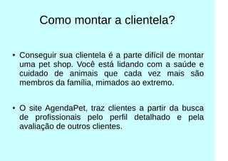 Como montar a clientela?
● Conseguir sua clientela é a parte difícil de montar
uma pet shop. Você está lidando com a saúde e
cuidado de animais que cada vez mais são
membros da família, mimados ao extremo.
● O site AgendaPet, traz clientes a partir da busca
de profissionais pelo perfil detalhado e pela
avaliação de outros clientes.
 
