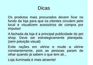 Dicas
Os produtos mais procurados devem ficar no
fundo da loja para que os clientes circulem pelo
local e visualizem acessórios de compra por
impulso!
A fachada da loja é a principal publicidade do pet
shop. Deve ser estrategicamente planejada.
(sem poluição visual)
Evite rações em vitrine e mude a vitrine
constantemente, pois as pessoas param de
olhar quando já sabem o que tem ali...
Loja iluminada é mais atraente!
 