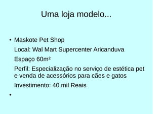 Uma loja modelo...
● Maskote Pet Shop
Local: Wal Mart Supercenter Aricanduva
Espaço 60m²
Perfil: Especialização no serviço de estética pet
e venda de acessórios para cães e gatos
Investimento: 40 mil Reais
●
 