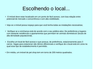 Escolhendo o local...
●
O imóvel deve estar localizado em um ponto de fácil acesso, com boa relação entre
potencial de mercado x concorrência e com alta visibilidade;
●
Veja se o imóvel possui espaço para que você tenha todas as instalações necessárias;
●
Verifique se a vizinhança está de acordo com o seu público-alvo; De preferência a lugares
com bastante residências e apartamentos que permitam ter animais domésticos! (locais de
alta densidade populacional).
● Escolha um local de fácil acesso e que possua, de preferência, estacionamento para 3
carros. Vagas para estacionar são ótimos diferenciais e verifique de o local está em zona na
qual esse tipo de estabelecimento é permitido.
●
Em média, um imóvel de pet shop tem em torno de 200 metros quadrados.
 