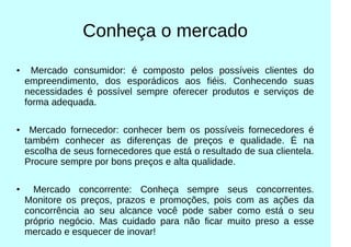 Conheça o mercado
● Mercado consumidor: é composto pelos possíveis clientes do
empreendimento, dos esporádicos aos fiéis. Conhecendo suas
necessidades é possível sempre oferecer produtos e serviços de
forma adequada.
● Mercado fornecedor: conhecer bem os possíveis fornecedores é
também conhecer as diferenças de preços e qualidade. É na
escolha de seus fornecedores que está o resultado de sua clientela.
Procure sempre por bons preços e alta qualidade.
●
Mercado concorrente: Conheça sempre seus concorrentes.
Monitore os preços, prazos e promoções, pois com as ações da
concorrência ao seu alcance você pode saber como está o seu
próprio negócio. Mas cuidado para não ficar muito preso a esse
mercado e esquecer de inovar!
 