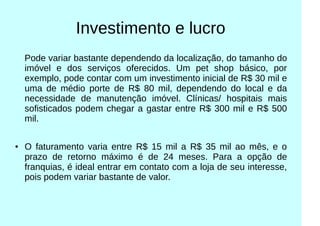 Investimento e lucro
Pode variar bastante dependendo da localização, do tamanho do
imóvel e dos serviços oferecidos. Um pet shop básico, por
exemplo, pode contar com um investimento inicial de R$ 30 mil e
uma de médio porte de R$ 80 mil, dependendo do local e da
necessidade de manutenção imóvel. Clínicas/ hospitais mais
sofisticados podem chegar a gastar entre R$ 300 mil e R$ 500
mil.
● O faturamento varia entre R$ 15 mil a R$ 35 mil ao mês, e o
prazo de retorno máximo é de 24 meses. Para a opção de
franquias, é ideal entrar em contato com a loja de seu interesse,
pois podem variar bastante de valor.
 