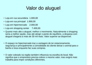 Valor do aluguel
●
Loja em rua secundária 1.000,00
●
Loja em rua principal 1.900,00
●
Loja em hipermercado 2.000,00
●
Loja em shopping center 7.400,00
● Quanto mais alto o aluguel, melhor o movimento. Naturalmente o shopping
seria a melhor opção, mas até atingir o ponto de equilíbrio, a despesa com
aluguel chegaria a mais de 30 mil reais. Valor superior ao disponível.
●
O espaço no hipermercado traz a vantagem de ter estacionamento,
segurança e principalmente a comodidade do cliente deixar o animal para o
banho e tosa enquanto faz suas compras.
●
O valor cobrado na região também influencia na escolha do local. Não
significa que o empresário precisa cobrar o mesmo valor, mas exigirá mais
trabalha para impor condições diferentes.
 