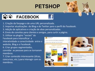 PETSHOP
1. Criação da fanpage e de uma URL personalizada.
2. Importar atualizações do Blog e do Twitter para o perfil do Facebook.
3. Adição de aplicativos e criação de abas personalizadas.
4. Envio de convites para clientes e amigos, para curtir a página.
5. Utilizar os plugins “sociais” do
Facebook para intensificar a
interatividade e conectividade entre o
website, Blog e o Facebook.
6. Criar grupos segmentados,
convidar as pessoas para se tornarem
membros.
7. Criar conteúdo interessante (dicas,
concursos, etc.) para interagir com os
membros.
FACEBOOK
 