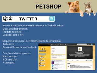 PETSHOP
Twetts diários com compartilhamento no Facebook sobre:
Dicas de adestramento;
Produto para Pet;
Cuidados com o Pet.
Enquetes e concursos no Twitter através da ferramenta
TwtSurvey.
Compartilhamento no Facebook.
Criações de hashtag como:
# amomeupet
# Chienetchat
# caoegato
TWITTER
 