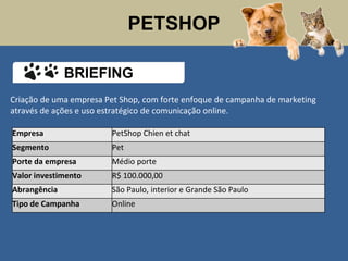 PETSHOP
Criação de uma empresa Pet Shop, com forte enfoque de campanha de marketing
através de ações e uso estratégico de comunicação online.
Empresa PetShop Chien et chat
Segmento Pet
Porte da empresa Médio porte
Valor investimento R$ 100.000,00
Abrangência São Paulo, interior e Grande São Paulo
Tipo de Campanha Online
BRIEFING
 