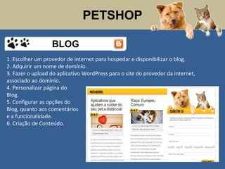 PETSHOP
1. Escolher um provedor de internet para hospedar e disponibilizar o blog.
2. Adquirir um nome de domínio.
3. Fazer o upload do aplicativo WordPress para o site do provedor da internet,
associado ao domínio.
4. Personalizar página do
Blog.
5. Configurar as opções do
Blog, quanto aos comentários
e a funcionalidade.
6. Criação de Conteúdo.
BLOG
 