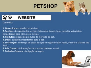 PETSHOP
Conteúdo:
1. Quem Somos: missão do petshop.
2. Serviços: divulgação dos serviços, tais como; banho, tosa, consulta veterinária,
hospedagem para cães, entre outros.
3. Produtos: relação de produtos do mercado de pet.
4. Dicas: cuidados importantes para o pet.
5. Localização: endereço de todas as lojas na região de São Paulo, interior e Grande São
Paulo.
6. Fale Conosco: informações de contato, telefone, e-mail.
7. Trabalhe Conosco: divulgação de vagas.
WEBSITE
 