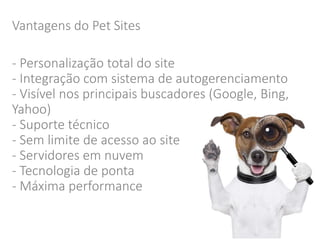 Vantagens do Pet Sites 
- Personalização total do site 
- Integração com sistema de autogerenciamento 
- Visível nos principais buscadores (Google, Bing, 
Yahoo) 
- Suporte técnico 
- Sem limite de acesso ao site 
- Servidores em nuvem 
- Tecnologia de ponta 
- Máxima performance 
 