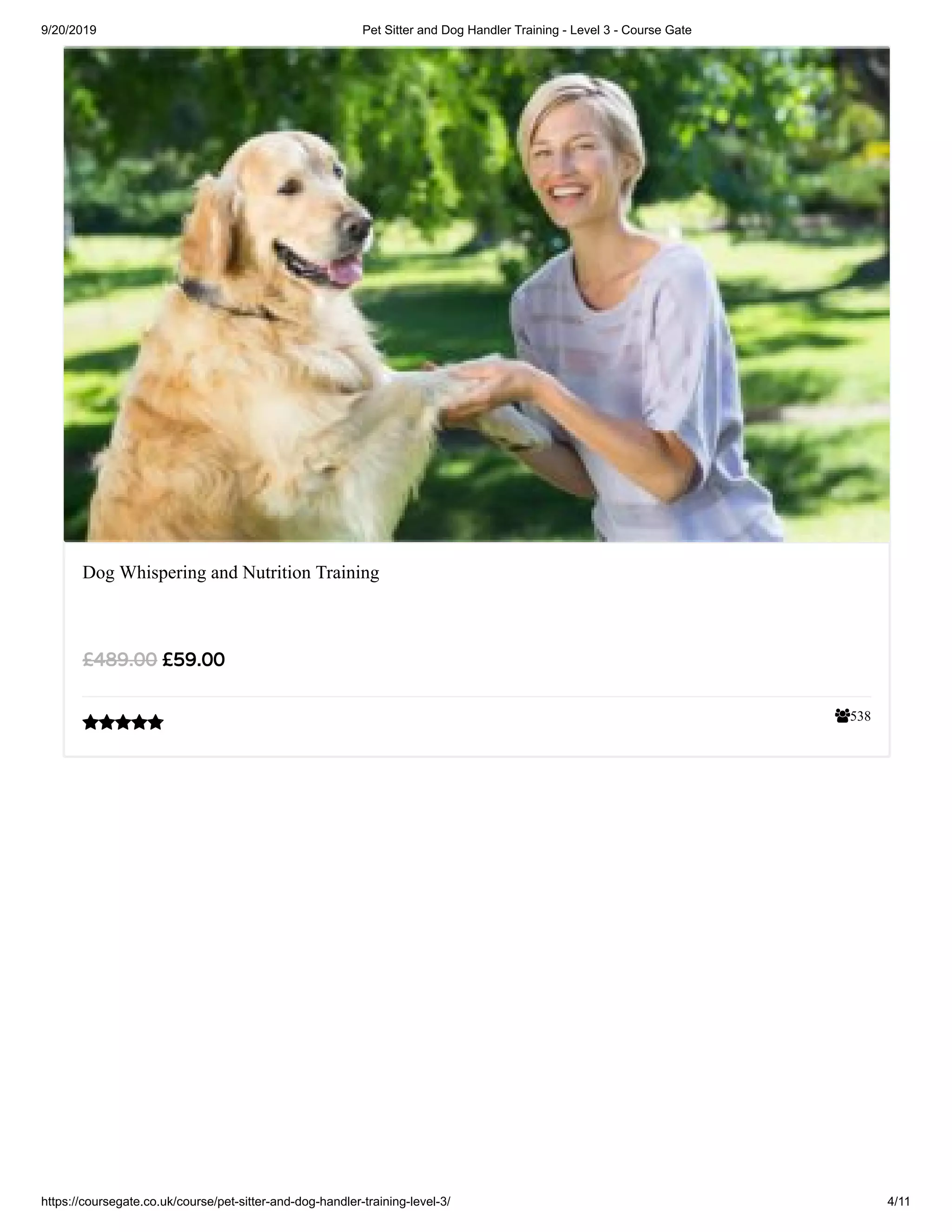 9/20/2019 Pet Sitter and Dog Handler Training - Level 3 - Course Gate
https://coursegate.co.uk/course/pet-sitter-and-dog-handler-training-level-3/ 4/11
538
Dog Whispering and Nutrition Training
£59.00£489.00

 