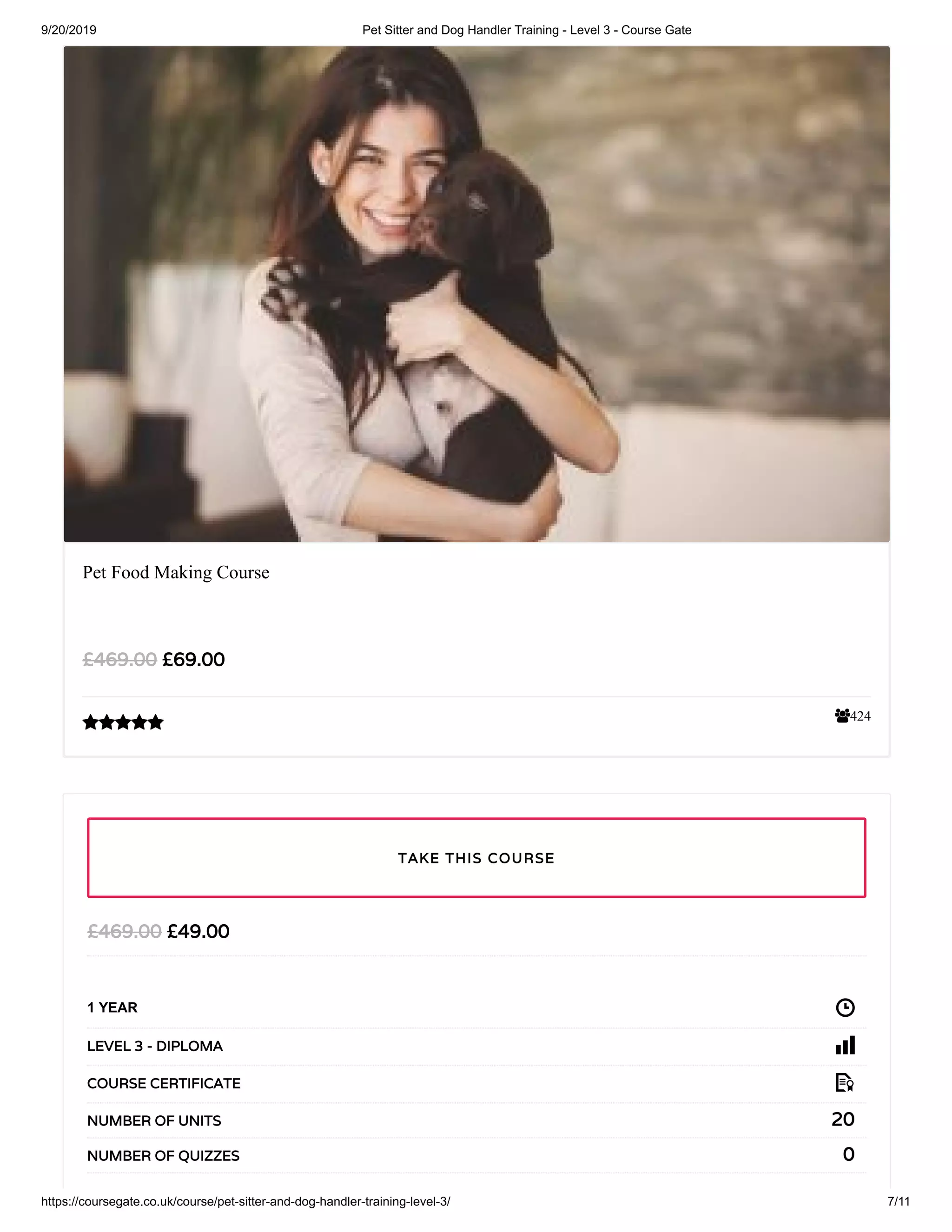 9/20/2019 Pet Sitter and Dog Handler Training - Level 3 - Course Gate
https://coursegate.co.uk/course/pet-sitter-and-dog-handler-training-level-3/ 7/11
424
Pet Food Making Course
£69.00£469.00

£49.00£469.00
1 YEAR
LEVEL 3 - DIPLOMA
COURSE CERTIFICATE
20NUMBER OF UNITS
0NUMBER OF QUIZZES
TAKE THIS COURSE
 