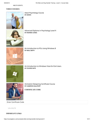 9/20/2019 Pet Sitter and Dog Handler Training - Level 3 - Course Gate
https://coursegate.co.uk/course/pet-sitter-and-dog-handler-training-level-3/ 10/11
468 STUDENTS
VIDEO COURSES
Adult Psychology Course
BY ADMIN
Advanced Diploma in Psychology Level 4
BY ANDREW JONES
An Introduction to PCs Using Windows 8
BY NEAL SMITH
An Introduction to Windows Vista for End Users
BY COURSE GATE
Animation Designing Certi cate Course
BY CAMERON DALLPORT
CERTIFICATE CODE
Enter Certi cate Code
IMPORTANT LINKS
VALIDATE
 