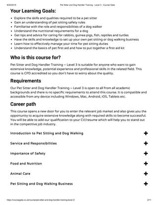 9/20/2019 Pet Sitter and Dog Handler Training - Level 3 - Course Gate
https://coursegate.co.uk/course/pet-sitter-and-dog-handler-training-level-3/ 2/11
Your Learning Goals:
Explore the skills and qualities required to be a pet sitter
Gain an understanding of pet sitting safety rules
Familiarise with the role and responsibilities of a dog walker
Understand the nutritional requirements for a dog
Get tips and advice for caring for rabbits, guinea pigs, sh, reptiles and turtles
Have the skills and knowledge to set up your own pet sitting or dog walking business
Learn how to e ectively manage your time for pet sitting duties
Understand the basics of pet rst aid and how to put together a rst aid kit
Who is this course for?
Pet Sitter and Dog Handler Training – Level 3 is suitable for anyone who want to gain
extensive knowledge, potential experience and professional skills in the related eld. This
course is CPD accredited so you don’t have to worry about the quality.
Requirements
Our Pet Sitter and Dog Handler Training – Level 3 is open to all from all academic
backgrounds and there is no speci c requirements to attend this course. It is compatible and
accessible from any device including Windows, Mac, Android, iOS, Tablets etc.
Career path
This course opens a new door for you to enter the relevant job market and also gives you the
opportunity to acquire extensive knowledge along with required skills to become successful.
You will be able to add our quali cation to your CV/resume which will help you to stand out
in the competitive job industry.
Introduction to Pet Sitting and Dog Walking 
Service and Responsibilities 
Importance of Safety 
Food and Nutrition 
Animal Care 
Pet Sitting and Dog Walking Business 
 