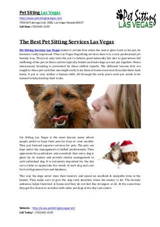 Pet Sitting Las Vegas 
http://www.petsittinglasvegas.net/ 
7950 W Flamingo Unit 2090, Las Vegas Nevada 89147 
Call Now: (702)445-3149 
Website: - http://www.petsittinglasvegas.net/ 
Call Today! - (702)445-3149 
The Best Pet Sitting Services Las Vegas 
Pet Sitting Services Las Vegas makes it certain that when the owner gives back to his pet, he becomes really impressed. Thus Las Vegas Dog sitting services does it in a very professional yet homely way. They not only train the pet to behave good naturedly but also to guarantees full wellbeing of the pet. In these centres typically female and male dogs are not put together. Hence unnecessary breeding is prevented by these skilled experts. The different lessons that are taught to these pet such that one might easily train them at home even once they take them back home. A pet is very similar a human child. All through the early years each pet needs to be trained to help develop their traits. 
Cat Sitting Las Vegas is the most known name where people prefer to keep their pets for days or even months. They put forward superior services for pets. The pets are kept under the management of skilled professionals. They appreciate the particulars and essentials that every dog is given by its master and provide similar management to each individual dog. It is extremely important for the day care crèche to appreciate the needs of each dog and care for it with greatest love and kindness. This way the dogs never miss their masters and spend an excellent & enjoyable time at the kennel. They make sure to give the dog total attention when the master is far. The homely ambience helps them feel at home and they do not feel like strangers at all. At the same time they get the chance to socialise with other pet dogs at the day care centre.  