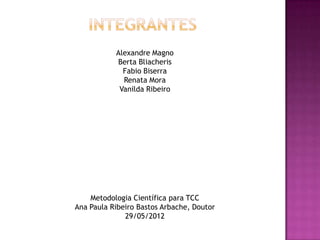 Alexandre Magno
           Berta Bliacheris
             Fabio Biserra
             Renata Mora
            Vanilda Ribeiro




    Metodologia Científica para TCC
Ana Paula Ribeiro Bastos Arbache, Doutor
              29/05/2012
 