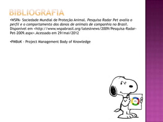 •WSPA- Sociedade Mundial de Proteção Animal. Pesquisa Radar Pet avalia o
perfil e o comportamento dos donos de animais de companhia no Brasil.
Disponível em <http://www.wspabrasil.org/latestnews/2009/Pesquisa-Radar-
Pet-2009.aspx>.Acessado em 29/mai/2012

•PMBoK - Project Management Body of Knowledge
 