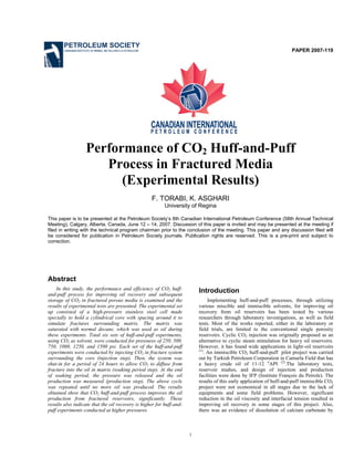 1
PAPER 2007-119
Performance of CO2 Huff-and-Puff
Process in Fractured Media
(Experimental Results)
F. TORABI, K. ASGHARI
University of Regina
This paper is to be presented at the Petroleum Society’s 8th Canadian International Petroleum Conference (58th Annual Technical
Meeting), Calgary, Alberta, Canada, June 12 – 14, 2007. Discussion of this paper is invited and may be presented at the meeting if
filed in writing with the technical program chairman prior to the conclusion of the meeting. This paper and any discussion filed will
be considered for publication in Petroleum Society journals. Publication rights are reserved. This is a pre-print and subject to
correction.
Abstract
In this study, the performance and efficiency of CO2 huff-
and-puff process for improving oil recovery and subsequent
storage of CO2 in fractured porous media is examined and the
results of experimental tests are presented. The experimental set
up consisted of a high-pressure stainless steel cell made
specially to hold a cylindrical core with spacing around it to
simulate fractures surrounding matrix. The matrix was
saturated with normal decane, which was used as oil during
these experiments. Total six sets of huff-and-puff experiments,
using CO2 as solvent, were conducted for pressures of 250, 500,
750, 1000, 1250, and 1500 psi. Each set of the huff-and-puff
experiments were conducted by injecting CO2 in fracture system
surrounding the core (injection step). Then, the system was
shut-in for a period of 24 hours to allow CO2 to diffuse from
fracture into the oil in matrix (soaking period step). At the end
of soaking period, the pressure was released and the oil
production was measured (production step). The above cycle
was repeated until no more oil was produced. The results
obtained show that CO2 huff-and-puff process improves the oil
production from fractured reservoirs, significantly. These
results also indicate that the oil recovery is higher for huff-and-
puff experiments conducted at higher pressures.
Introduction
Implementing huff-and-puff processes, through utilizing
various miscible and immiscible solvents, for improving oil
recovery from oil reservoirs has been tested by various
researchers through laboratory investigations, as well as field
tests. Most of the works reported, either in the laboratory or
field trials, are limited to the conventional single porosity
reservoirs. Cyclic CO2 injection was originally proposed as an
alternative to cyclic steam stimulation for heavy oil reservoirs.
However, it has found wide applications in light–oil reservoirs
(1)
. An immiscible CO2 huff-and-puff pilot project was carried
out by Turkish Petroleum Corporation in Camurla Field that has
a heavy crude oil of 11-12 o
API (2)
.The laboratory tests,
reservoir studies, and design of injection and production
facilities were done by IFP (Institute François du Petrole). The
results of this early application of huff-and-puff immiscible CO2
project were not economical in all stages due to the lack of
equipments and some field problems. However, significant
reduction in the oil viscosity and interfacial tension resulted in
improving oil recovery in some stages of this project. Also,
there was an evidence of dissolution of calcium carbonate by
PETROLEUM SOCIETY
CANADIAN INSTITUTE OF MINING, METALLURGY & PETROLEUM
 
