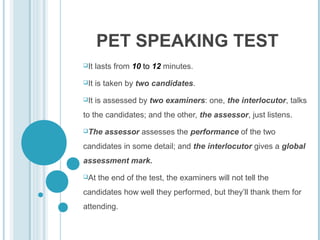 PET SPEAKING TEST
It

lasts from 10 to 12 minutes.

It

is taken by two candidates.

It

is assessed by two examiners: one, the interlocutor, talks

to the candidates; and the other, the assessor, just listens.
The

assessor assesses the performance of the two

candidates in some detail; and the interlocutor gives a global
assessment mark.
At

the end of the test, the examiners will not tell the

candidates how well they performed, but they’ll thank them for
attending.

 