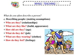 WHILE TEACHING
What do you often describe a person?
c. Describing people: (making assumptions)
+ Who are they? (relationships)
+ What are they like? (build, appearance)
+ How old are they? (age)
+ What do they do? (job)
+ What are they wearing? (clothes)
+ How do they feel? (feelings)
 