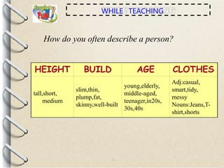 HEIGHT BUILD AGE CLOTHES
tall,short,
medium
slim,thin,
plump,fat,
skinny,well-built
young,elderly,
middle-aged,
teenager,in20s,
30s,40s
Adj:casual,
smart,tidy,
messy
Nouns:Jeans,T-
shirt,shorts
WHILE TEACHING
How do you often describe a person?
 
