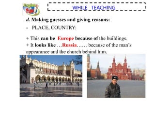 WHILE TEACHING
d. Making guesses and giving reasons:
- PLACE, COUNTRY:
+ This can be Europe because of the buildings.
+ It looks like …Russia…… because of the man’s
appearance and the church behind him.
 