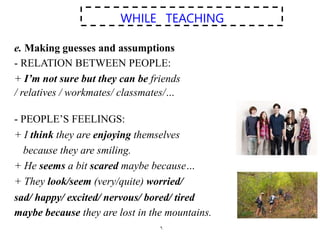 .
WHILE TEACHING
e. Making guesses and assumptions
- RELATION BETWEEN PEOPLE:
+ I’m not sure but they can be friends
/ relatives / workmates/ classmates/…
- PEOPLE’S FEELINGS:
+ I think they are enjoying themselves
because they are smiling.
+ He seems a bit scared maybe because…
+ They look/seem (very/quite) worried/
sad/ happy/ excited/ nervous/ bored/ tired
maybe because they are lost in the mountains.
 