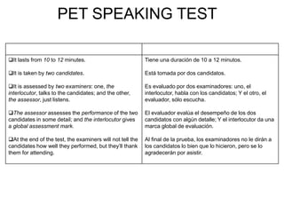 PET SPEAKING TEST
It lasts from 10 to 12 minutes.
It is taken by two candidates.
It is assessed by two examiners: one, the
interlocutor, talks to the candidates; and the other,
the assessor, just listens.
The assessor assesses the performance of the two
candidates in some detail; and the interlocutor gives
a global assessment mark.
At the end of the test, the examiners will not tell the
candidates how well they performed, but they’ll thank
them for attending.
Tiene una duración de 10 a 12 minutos.
Está tomada por dos candidatos.
Es evaluado por dos examinadores: uno, el
interlocutor, habla con los candidatos; Y el otro, el
evaluador, sólo escucha.
El evaluador evalúa el desempeño de los dos
candidatos con algún detalle; Y el interlocutor da una
marca global de evaluación.
Al final de la prueba, los examinadores no le dirán a
los candidatos lo bien que lo hicieron, pero se lo
agradecerán por asistir.
 