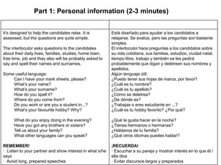 Part 1: Personal information (2-3 minutes)
It’s designed to help the candidates relax. It is
assessed, but the questions are quite simple.
The interlocutor asks questions to the candidates
about their daily lives, families, studies, home town,
free time, job and they also will be probably asked to
say and spell their names and surnames.
Some useful language:
Can I have your mark sheets, please?
What’s your name?
What’s your surname?
How do you spell it?
Where do you come from?
Do you work or are you a student in...?
What’s your favourite hobby? Why?
What do you enjoy doing in the evening?
Have you got any brothers or sisters?
Tell us about your family?
What other languages can you speak?
REMEMBER!
· Listen to your partner and show interest in what s/he
says
· Avoid long, prepared speeches
Está diseñado para ayudar a los candidatos a
relajarse. Se evalúa, pero las preguntas son bastante
simples.
El interlocutor hace preguntas a los candidatos sobre
su vida cotidiana, sus familias, estudios, ciudad natal,
tiempo libre, trabajo y también se les pedirá
probablemente que digan y deletreen sus nombres y
apellidos.
Algún lenguaje útil:
¿Puedo tener sus hojas de marca, por favor?
¿Cuál es tu nombre?
¿Cuál es tu apellido?
¿Cómo se deletrea?
¿De dónde es?
¿Trabajas o eres estudiante en ...?
¿Cuál es tu hobby favorito? ¿Por qué?
¿Qué te gusta hacer en la noche?
¿Tienes hermanos o hermanas?
¿Háblanos de tu familia?
¿Qué otros idiomas puedes hablar?
¡RECUERDA!
· Escuchar a su pareja y mostrar interés en lo que él /
ella dice
· Evitar discursos largos y preparados
 