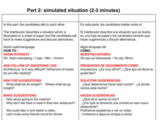 Part 2: simulated situation (2-3 minutes)
In this part, the candidates talk to each other.
The interlocutor describes a situation which is
illustrated on a sheet of paper and the candidates will
have to make suggestions and discuss aternatives.
Some useful language:
HOW TO :
SHOW INTEREST:
Oh, that’s interesting. / I see. / Mm – hmmm
ASK FOLLOW UP QUESTIONS LIKE :
Architecture. Is it very difficult? /What kind of books
do you like reading?
ASK FOR SUGGESTIONS
· What shall we do tonight? · Where shall we go
tonight?
MAKE SUGGESTIONS
· How about going to the cinema?
· Why don’t we have a meal in that new restaurant?
· We could stay in and watch a video.
· Let’s invite some friends round for dinner.
En esta parte, los candidatos hablan entre sí.
El interlocutor describe una situación que se ilustra
en una hoja de papel y los candidatos tendrán que
hacer sugerencias y discutir alternativas.
Algún lenguaje útil:
CÓMO :
MUESTRA INTERÉS:
Oh eso es interesante. / Ya veo. Mmm
PREGUNTAS DE SEGUIMIENTO COMO:
Arquitectura. ¿Es muy difícil? / ¿Qué tipo de libros te
gusta leer?
SOLICITAR SUGERENCIAS
· ¿Qué deberíamos hacer esta noche? · ¿A dónde
iremos esta noche?
HACER SUGERENCIAS
· ¿Qué tal si vamos al cine?
· ¿Por qué no tenemos una comida en ese nuevo
restaurante?
Podríamos quedarnos y ver un video.
· Invitamos a algunos amigos a cenar.
 