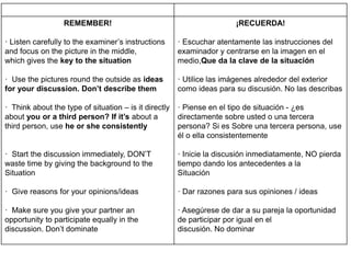 REMEMBER!
· Listen carefully to the examiner’s instructions
and focus on the picture in the middle,
which gives the key to the situation
· Use the pictures round the outside as ideas
for your discussion. Don’t describe them
· Think about the type of situation – is it directly
about you or a third person? If it’s about a
third person, use he or she consistently
· Start the discussion immediately, DON’T
waste time by giving the background to the
Situation
· Give reasons for your opinions/ideas
· Make sure you give your partner an
opportunity to participate equally in the
discussion. Don’t dominate
¡RECUERDA!
· Escuchar atentamente las instrucciones del
examinador y centrarse en la imagen en el
medio,Que da la clave de la situación
· Utilice las imágenes alrededor del exterior
como ideas para su discusión. No las describas
· Piense en el tipo de situación - ¿es
directamente sobre usted o una tercera
persona? Si es Sobre una tercera persona, use
él o ella consistentemente
· Inicie la discusión inmediatamente, NO pierda
tiempo dando los antecedentes a la
Situación
· Dar razones para sus opiniones / ideas
· Asegúrese de dar a su pareja la oportunidad
de participar por igual en el
discusión. No dominar
 