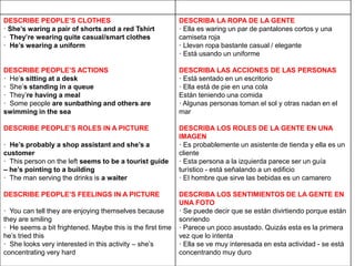 DESCRIBE PEOPLE’S CLOTHES
· She’s waring a pair of shorts and a red Tshirt
· They’re wearing quite casual/smart clothes
· He’s wearing a uniform
DESCRIBE PEOPLE’S ACTIONS
· He’s sitting at a desk
· She’s standing in a queue
· They’re having a meal
· Some people are sunbathing and others are
swimming in the sea
DESCRIBE PEOPLE’S ROLES IN A PICTURE
· He’s probably a shop assistant and she’s a
customer
· This person on the left seems to be a tourist guide
– he’s pointing to a building
· The man serving the drinks is a waiter
DESCRIBE PEOPLE’S FEELINGS IN A PICTURE
· You can tell they are enjoying themselves because
they are smiling
· He seems a bit frightened. Maybe this is the first time
he’s tried this
· She looks very interested in this activity – she’s
concentrating very hard
DESCRIBA LA ROPA DE LA GENTE
· Ella es waring un par de pantalones cortos y una
camiseta roja
· Llevan ropa bastante casual / elegante
· Está usando un uniforme
DESCRIBA LAS ACCIONES DE LAS PERSONAS
· Está sentado en un escritorio
· Ella está de pie en una cola
Están teniendo una comida
· Algunas personas toman el sol y otras nadan en el
mar
DESCRIBA LOS ROLES DE LA GENTE EN UNA
IMAGEN
· Es probablemente un asistente de tienda y ella es un
cliente
· Esta persona a la izquierda parece ser un guía
turístico - está señalando a un edificio
· El hombre que sirve las bebidas es un camarero
DESCRIBA LOS SENTIMIENTOS DE LA GENTE EN
UNA FOTO
· Se puede decir que se están divirtiendo porque están
sonriendo
· Parece un poco asustado. Quizás esta es la primera
vez que lo intenta
· Ella se ve muy interesada en esta actividad - se está
concentrando muy duro
 