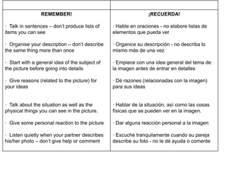 REMEMBER!
· Talk in sentences – don’t produce lists of
items you can see
· Organise your description – don’t describe
the same thing more than once
· Start with a general idea of the subject of
the picture before going into details
· Give reasons (related to the picture) for
your ideas
· Talk about the situation as well as the
physical things you can see in the picture.
· Give some personal reaction to the picture
· Listen quietly when your partner describes
his/her photo – don’t give help or comment
¡RECUERDA!
· Hable en oraciones - no elabore listas de
elementos que pueda ver
· Organice su descripción - no describa lo
mismo más de una vez
· Empiece con una idea general del tema de
la imagen antes de entrar en detalles
· Dé razones (relacionadas con la imagen)
para sus ideas
· Hablar de la situación, así como las cosas
físicas que se pueden ver en la imagen.
· Dar alguna reacción personal a la imagen
· Escuche tranquilamente cuando su pareja
describe su foto - no le dé ayuda o comente
 
