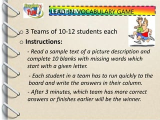LEAD-IN: VOCABULARY GAME
o 3 Teams of 10-12 students each
o Instructions:
- Read a sample text of a picture description and
complete 10 blanks with missing words which
start with a given letter.
- Each student in a team has to run quickly to the
board and write the answers in their column.
- After 3 minutes, which team has more correct
answers or finishes earlier will be the winner.
 