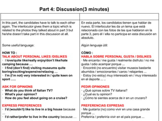 Part 4: Discussion(3 minutes)
In this part, the candidates have to talk to each other
again. The interlocutor gives them a topic which is
related to the photos they talked about in part 3 but
he/she doesn’t take part in this discussion at all.
Some useful language:
HOW TO :
TALK ABOUT PERSONAL LIKES /DISLIKES
· I love/quite like/really enjoy/don’t like/hate
camping because …
· I find (don’t find) visiting museums quite
boring/exciting/expensive/relaxing …
· I’m (I’m not) very interested in / quite keen on
sport …..
ASK FOR OPINIONS
· What do you think of Italian TV?
· What’s your opinion?
· How do you feel about going on a cruise?
EXPRESS PREFERENCES
· I’d (wouldn’t) like to live in a big house because
…
· I’d rather/prefer to live in the country because …
En esta parte, los candidatos tienen que hablar de
nuevo. El interlocutor les da un tema que está
relacionado con las fotos de las que hablaron en la
parte 3, pero él / ella no participa en esta discusión en
absoluto.
Algún lenguaje útil:
CÓMO :
HABLA SOBRE PERSONAL GUSTA / DISLIKES
· Me encanta / me gusta / realmente disfruto / no me
gusta / odio acampar porque ...
· Encontré (no encuentro) visitar museos bastante
aburridos / emocionantes / caros / relajantes ...
· Estoy (no estoy) muy interesado en / muy interesado
en el deporte ... ..
PEDIR OPINIONES
· ¿Qué opinas sobre TV italiana?
· ¿Cual es tu opinion?
· ¿Cómo te sientes acerca de ir en un crucero?
PREFERENCIAS EXPRESAS
· Me gustaría (no) como vivir en una casa grande
porque ...
Preferiría / preferiría vivir en el país porque ...
 