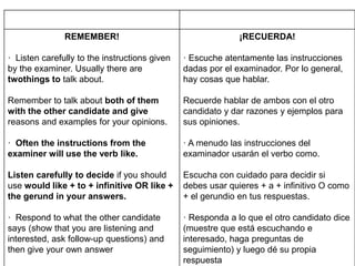 REMEMBER!
· Listen carefully to the instructions given
by the examiner. Usually there are
twothings to talk about.
Remember to talk about both of them
with the other candidate and give
reasons and examples for your opinions.
· Often the instructions from the
examiner will use the verb like.
Listen carefully to decide if you should
use would like + to + infinitive OR like +
the gerund in your answers.
· Respond to what the other candidate
says (show that you are listening and
interested, ask follow-up questions) and
then give your own answer
¡RECUERDA!
· Escuche atentamente las instrucciones
dadas por el examinador. Por lo general,
hay cosas que hablar.
Recuerde hablar de ambos con el otro
candidato y dar razones y ejemplos para
sus opiniones.
· A menudo las instrucciones del
examinador usarán el verbo como.
Escucha con cuidado para decidir si
debes usar quieres + a + infinitivo O como
+ el gerundio en tus respuestas.
· Responda a lo que el otro candidato dice
(muestre que está escuchando e
interesado, haga preguntas de
seguimiento) y luego dé su propia
respuesta
 