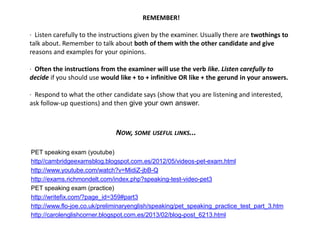 REMEMBER!
· Listen carefully to the instructions given by the examiner. Usually there are twothings to
talk about. Remember to talk about both of them with the other candidate and give
reasons and examples for your opinions.
· Often the instructions from the examiner will use the verb like. Listen carefully to
decide if you should use would like + to + infinitive OR like + the gerund in your answers.
· Respond to what the other candidate says (show that you are listening and interested,
ask follow-up questions) and then give your own answer.
NOW, SOME USEFUL LINKS...
PET speaking exam (youtube)
http//cambridgeexamsblog.blogspot.com.es/2012/05/videos-pet-exam.html
http://www.youtube.com/watch?v=MidiZ-jbB-Q
http://exams.richmondelt.com/index.php?speaking-test-video-pet3
PET speaking exam (practice)
http://writefix.com/?page_id=359#part3
http://www.flo-joe.co.uk/preliminaryenglish/speaking/pet_speaking_practice_test_part_3.htm
http://carolenglishcorner.blogspot.com.es/2013/02/blog-post_6213.html
 