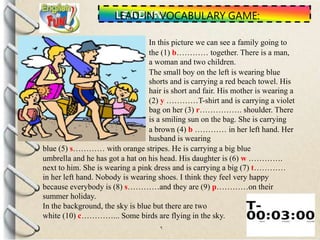 .
LEAD-IN: VOCABULARY GAME:
In this picture we can see a family going to
the (1) b………… together. There is a man,
a woman and two children.
The small boy on the left is wearing blue
shorts and is carrying a red beach towel. His
hair is short and fair. His mother is wearing a
(2) y …………T-shirt and is carrying a violet
bag on her (3) r……………. shoulder. There
is a smiling sun on the bag. She is carrying
a brown (4) b ………… in her left hand. Her
husband is wearing
blue (5) s………… with orange stripes. He is carrying a big blue
umbrella and he has got a hat on his head. His daughter is (6) w ………….
next to him. She is wearing a pink dress and is carrying a big (7) t…………
in her left hand. Nobody is wearing shoes. I think they feel very happy
because everybody is (8) s…………and they are (9) p…………on their
summer holiday.
In the background, the sky is blue but there are two
white (10) c…………... Some birds are flying in the sky.
 