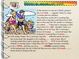 LEAD-IN: VOCABULARY GAME:
In this picture we can see a family going to
the (1) b………… together. There is a man,
a woman and two children.
The small boy on the left is wearing blue
shorts and is carrying a red beach towel. His
hair is short and fair. His mother is wearing a
……
smiling sun on the bag. She is carrying a
……
……
with orange stripes. He is carrying a big blue umbrella and he has got a
……
Nobody is wearing shoes. I think they feel very happy because everybody
……
Some birds are flying in the sky.
each
(2) yellow……T-shirt and is carrying a violet
bag on her (3) r………shoulder. There is aight
brown (4) basket …… in her left hand. Her
husband is wearing blue (5) shorts ……
hat on his head. His daughter is (6) walking ……. next to him. She is
wearing a pink dress and is carrying a big (7) t………… in her left hand.owel
miling robablyis (8) s…………and they are (9) p…………on their summer holiday.
In the background, the sky is blue but there are two white (10) clouds ……...
 