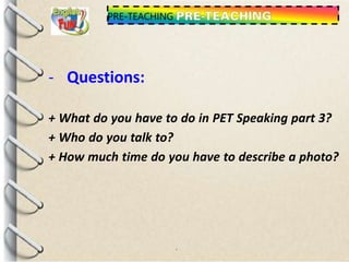 PRE-TEACHING
- Questions:
+ What do you have to do in PET Speaking part 3?
+ Who do you talk to?
+ How much time do you have to describe a photo?
 