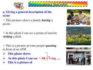 WHILE TEACHING
a. Giving a general description of the
scene
+ This pictures shows a family having a
picnic
+ In this photo I can see a group of tourists
visiting a field.
+ This is a picture of some people queuing
in front of an ATM.
 This photo shows
 In this photo I can see + SB + V-ing ….
 This is a picture of
 