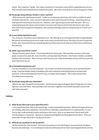 school. She´steaches1st
grade. She´s beena teacherfor manyyearsnow andthisis greatbecause she can
helpme withmyhomeworkandto studyformy exams. My sisterisonly10 yearsold,so she goesto school.
10) Do you get along with your brother / sister/ parents?
-Withmy parents,Iget along verywell. Imake sure to keepmyroomcleanand I helpmymotherto wash
the dishesafterdinner. Also,Itrynot to talkback to themwhentheytell me things. Iknow theyare just
lookingoutforme because theylove me. However,Idon´tgetalongverywell withmysister. She´sso
annoyingbecause she alwayswantstoplayinmyroom and I have to tell herthatshe has her ownroom.
Also,whenIwantto playthe PlayStation,she isalwayswatchingamovie ora stupidshow on TV and I can´t
playFIFA.
11) Is your family important to you?
-Yes,of course,my familyisveryimportant tome. We oftengoto to visitmygrandmotherandgrandfather.
My parentssometimespunishme ormake me do choresaround the house,like cleanmyroomorwash the
dishes. But,I knowthattheyare onlydoingitbecause theywantme to helparoundthe house andbecause
theylove me.
12) What´syour best friend´sname?
-My bestfriend´sname isBrian. I have knownBrianfor manyyears. We metwhen we were inthe sixth
grade,so around12 years old. Eversince then,we have beenbestfriends. Idon’thave a brother,butBrian
has beenlike mybrother. Now,he livesinSanFrancisco,CA,inthe UnitedStates,butwe still tryto see each
otherwheneverwe can.
13) Is friendshipimportantto you?
-Forme,friendshipisvery,veryimportant. Itry to talkto all of my friendswhenIcan to see how theyare
doing. I feel like besidesfamily,friendshipisthe mostimportantrelationshipthatyoucanhave with
someone. A friendwillalwaysbe there foryou,nomatterwhathappens. That iswhyI believethat
friendshipisveryimportant.
14) Do you get along with your classmates?
-Mostly,yes,Iget alongwithmyclassmates. Sometimeswe argue ordisagree aboutthings,butItry not to
fighttoomuch withthem. My classmatesandI have beentogethersince Infantil educationsowe know
each otherverywell.
Hobbies
1) What do you like to do in your spare/free time?
-Inmy spare/free time,Ilike todomanythings. I reallyenjoywatchingmovies. Myfavorite typesof movies
are comedy,adventure,anddrama. SometimesonaSaturday,especiallywhenitiscoldoutside,itisvery
nice to stay inside andwatchmoviesandrelax onthe couch. Also,inmy spare time I like tomeetwith
friendsandgoto a restaurant. We love to eatgood foodtogetherandhave goodconversation. There are
manyother thingsIlike todo inmy spare time also.
2) What do you usuallydo on the weekends?
-Onthe weekends,Ilike totravel. There are manyplacestovisitandthingsto see aroundnot onlySpain,
but alsoaroundEurope. It is verycheapto travel aroundEurope and we have manylongweekends andI try
 
