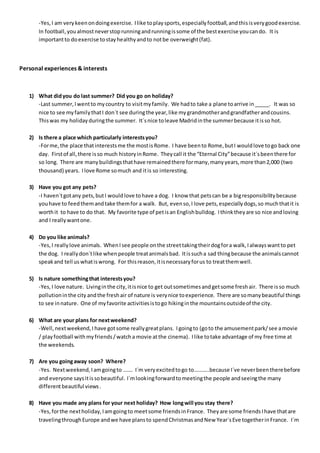 -Yes,I am verykeenondoingexercise. Ilike toplaysports,especiallyfootball,andthisisverygoodexercise.
In football,youalmostneverstoprunningandrunningissome of the bestexercise youcando. It is
importantto doexercise tostayhealthyandto notbe overweight(fat).
Personal experiences & interests
1) What didyou do last summer? Did you go on holiday?
-Last summer,Iwentto mycountry to visitmyfamily. We hadto take a plane toarrive in_____. It was so
nice to see myfamilythatI don´t see duringthe year,like mygrandmotherandgrandfatherandcousins.
Thiswas my holidayduringthe summer. It´snice toleave Madridinthe summerbecause itisso hot.
2) Is there a place which particularly interestsyou?
-Forme,the place thatinterestsme the mostisRome. I have beento Rome,butI wouldlove togo back one
day. Firstof all,there isso much historyinRome. Theycall it the “Eternal City”because it´sbeenthere for
so long. There are manybuildingsthathave remainedthere formany,manyyears,more than2,000 (two
thousand) years. Ilove Rome somuch and itis so interesting.
3) Have you got any pets?
-I haven´tgotany pets,butI wouldlove tohave a dog. I know that petscan be a bigresponsibilitybecause
youhave to feedthemandtake themfor a walk. But, evenso,I love pets,especiallydogs,so muchthatit is
worthit to have to do that. My favorite type of petisan Englishbulldog. Ithinktheyare so nice andloving
and I reallywantone.
4) Do you like animals?
-Yes,I reallylove animals. WhenIsee people onthe streettakingtheirdogfora walk,Ialwayswantto pet
the dog. I reallydon´tlike whenpeople treatanimalsbad. Itissucha sad thingbecause the animalscannot
speakand tell us whatiswrong. For thisreason,itisnecessaryforus to treatthemwell.
5) Is nature somethingthat interestsyou?
-Yes,I love nature. Livinginthe city,itisnice to get outsometimesandgetsome freshair. There isso much
pollutioninthe city andthe freshair of nature is verynice toexperience. There are somanybeautiful things
to see innature. One of myfavorite activitiesistogo hikinginthe mountainsoutsideof the city.
6) What are your plans for nextweekend?
-Well,nextweekend,I have gotsome reallygreatplans. Igoingto (goto the amusementpark/see amovie
/ playfootball withmyfriends/watcha movie atthe cinema). Ilike totake advantage of my free time at
the weekends.
7) Are you goingaway soon? Where?
-Yes. Nextweekend,Iamgoingto ……. I´m veryexcitedtogo to………..because I´ve neverbeentherebefore
and everyone saysitissobeautiful. I´mlookingforwardtomeetingthe people andseeingthe many
differentbeautiful views .
8) Have you made any plans for your next holiday? How longwill you stay there?
-Yes,forthe nextholiday,Iamgoingto meetsome friendsinFrance. Theyare some friendsIhave thatare
travelingthroughEurope andwe have plansto spendChristmasandNew Year´sEve togetherinFrance. I´m
 