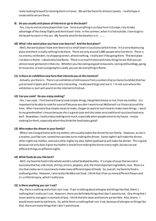reallylookingforwardtomeetingtheminFrance. We will be there foralmost2 weeks. Ireallyhope it
snowswhile we are there.
9) Do you usually visitplaces ofinterestor go to the beach?
-Yes,I try to visitasmanyplacesthat I can. Since everythingissoclose here inEurope,Itry to take
advantage of the cheap flightsandshorttravel-time. Inthe summer,whenitishotoutside,Ilove togoto
the beach to swimin the sea. My favorite areaforthe beachesisin ……...
10) What´sthe worst place you have ever beento? And the bestplace?
-Well,the worstplace Ihave everbeentoisa small towninLouisianacalledVinton. Itisa verydepressing
place and there isreallynothingtodothere. There are onlyaround1,000 people wholive there. There is
no cinema,notheater,noshoppingcenter,almostnothing. Ireallydon´tlike goingthere. The bestplace
I´ve beenisRome. I absolutelyloveRome. There issomuchhistoryandmany thingstosee that youcan
almostnevergetboredinthat city. Whetheryoulike eatingatgoodrestaurants,seeingoldbuildings,going
to museums,orevenjustgoingfora walk,youcan do everythinginRome.
11) Is there an exhibitionnearhere that interestsyou at the moment?
-Actually,yesthere is. There isanexhibitionof oldtreasure fromasunkenship(unbarcohundido) thathas
justarrivedinSpainand itseemsveryinteresting. Ireallywanttogo and see it. I´m not sure where the
exhibitionis,butIwill searchonthe internettofindout.
12) Can you cook? Do you enjoycooking?
-Yes,I can cook. I firstlearnedhowtocooksimple things,likegrilledcheese orrice,frommymother. Itis
importantto be able to cookfor yourself because youdon´twanttoeat McDonald´sor frozenpizzaall the
time. AfterIlearnedafewsimple mealstomake,Ibeganto wantto learnhow to make more things. I went
to my grandmother´shouse because she isagreatcook and she cooksverytraditional Louisianafoodvery
well. Nowadays,Ireallyenjoycookingverymuch,especiallywhenpeoplecome tomyhouse. I enjoy
cookingforthem,especiallywhentheythinkthe foodtastesgood!
13) Whomakes the dinnerin your family?
-WhenI am livingathome withmymother,she usuallymakesthe dinnerforourfamily. However,asshe is
a teacher,justlike Iam, sometimeswe take turnsmakingthe dinner. Some nightsIwill make the dinner,
othernightsmymother,and evenothernightsmystep-father(padrastro) will make the dinner. Thisisgreat
because notonlydoesitgive mymothera breakfrommakingthe dinnereverynight,butwe caneat
differentthingsondifferentnights.
14) What foodsdo you like best?
-Well,myfavorite foodinthe whole worldiscalledSeafoodGumbo. It´sa type of soup thatwe eatin
Louisianathathas crab meat,shrimp,onions,peppers,and,the mostimportantingredient,roux. Roux isa
mix that cooksuse in Louisianatomake manydifferenttypesof foods. So,overall,myfavoritefoodis
seafoodgumbo. However,IalsoreallylikeMexicanfood. Ithinkthat ithas so manydifferentflavorsand
it´s a little bitspicy,whichIreallylove.
15) Is there anything you can´t eat?
-No,there isnothingreallythatI can´t eat. If we´re talkingaboutallergiesandthingslike that,there´s
nothingthatI reallycan´t eat. However,there are definitelythingsthatIdon´t wantto eat. One thingthat I
neverwantto eatagain isstomach (tripa). Ithinkthatthe taste and texture are terrible. Also,brains. I
wouldneverwanttoeat brains. So,while there isnothingthatI can´t eat,because of allergiesorthingslike
that, there are manythingsthat I don´t wanttoeat.
 