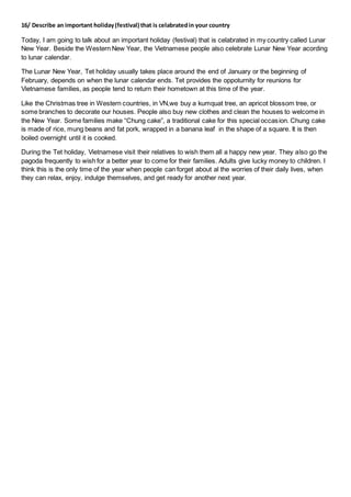 16/ Describe an important holiday(festival) that is celabratedin your country
Today, I am going to talk about an important holiday (festival) that is celabrated in my country called Lunar
New Year. Beside the Western New Year, the Vietnamese people also celebrate Lunar New Year acording
to lunar calendar.
The Lunar New Year, Tet holiday usually takes place around the end of January or the beginning of
February, depends on when the lunar calendar ends. Tet provides the oppoturnity for reunions for
Vietnamese families, as people tend to return their hometown at this time of the year.
Like the Christmas tree in Western countries, in VN,we buy a kumquat tree, an apricot blossom tree, or
some branches to decorate our houses. People also buy new clothes and clean the houses to welcome in
the New Year. Some families make “Chung cake”, a traditional cake for this special occasion. Chung cake
is made of rice, mung beans and fat pork, wrapped in a banana leaf in the shape of a square. It is then
boiled overnight until it is cooked.
During the Tet holiday, Vietnamese visit their relatives to wish them all a happy new year. They also go the
pagoda frequently to wish for a better year to come for their families. Adults give lucky money to children. I
think this is the only time of the year when people can forget about al the worries of their daily lives, when
they can relax, enjoy, indulge themselves, and get ready for another next year.
 