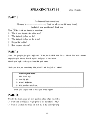 10
SPEAKING TEST 10 about 10 minutes
PART 1
Good morning/afternoon/evening.
My name is …………………………... Could you tell me your full name please?
Can I check your identification? Thank you.
Now, I’d like to ask you about your spare time.
 What is your favourite time of the year?
 What kinds of food do you like?
 What kinds of food do you like to eat?
 Do you like cooking?
 Have you ever eaten out?
PART 2
Now I am going to give you a topic and I’d like you to speak on it for 1-2 minutes. You have 1 minute
to prepare your answer. Here is a pencil and paper to make notes.
Here is your topic. I’d like you to describe your house.
Thank you. Can you start talking now please? I will stop you at 2 minutes.
Describe your house.
You should say:
 How big it is.
 What it looks like.
 Why you like your house.
Thank you. Do you want to make your house bigger?
PART 3
Now I’d like to ask you a few more questions about where people live.
 What kinds of houses do people prefer to live nowadays? [Why?]
 What do you think the house will look like in the future? [Why?]
 