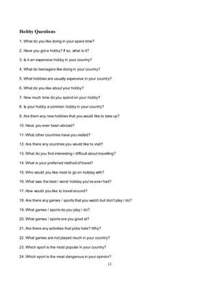 11
Hobby Questions
1. What do you like doing in your spare time?
2. Have you got a hobby? If so, what is it?
3. Is it an expensive hobby in your country?
4. What do teenagers like doing in your country?
5. What hobbies are usually expensive in your country?
6. What do you like about your hobby?
7. How much time do you spend on your hobby?
8. Is your hobby a common hobby in your country?
9. Are them any new hobbies that you would like to take up?
10. Have you ever been abroad?
11. What other countries have you visited?
12. Are there any countries you would like to visit?
13. What do you find interesting / difficult about travelling?
14. What is your preferred method of travel?
15. Who would you like most to go on holiday with?
16. What was the best / worst holiday you've ever had?
17. How would you like to travel around?
18. Are there any games / sports that you watch but don't play / do?
19. What games / sports do you play / do?
20. What games / sports are you good at?
21. Are there any activities that yobs hate? Why?
22. What games are not played much in your country?
23. Which sport is the most popular in your country?
24. Which sport is the most dangerous in your opinion?
 