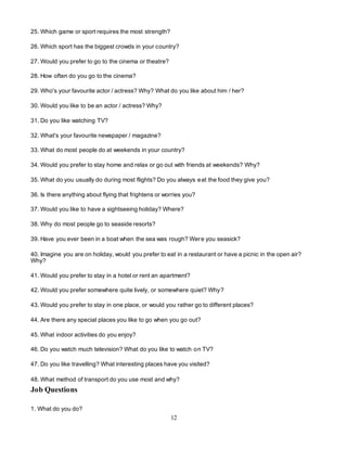 12
25. Which game or sport requires the most strength?
26. Which sport has the biggest crowds in your country?
27. Would you prefer to go to the cinema or theatre?
28. How often do you go to the cinema?
29. Who's your favourite actor / actress? Why? What do you like about him / her?
30. Would you like to be an actor / actress? Why?
31. Do you like watching TV?
32. What's your favourite newspaper / magazine?
33. What do most people do at weekends in your country?
34. Would you prefer to stay home and relax or go out with friends at weekends? Why?
35. What do you usually do during most flights? Do you always eat the food they give you?
36. Is there anything about flying that frightens or worries you?
37. Would you like to have a sightseeing holiday? Where?
38. Why do most people go to seaside resorts?
39. Have you ever been in a boat when the sea was rough? Were you seasick?
40. Imagine you are on holiday, would you prefer to eat in a restaurant or have a picnic in the open air?
Why?
41. Would you prefer to stay in a hotel or rent an apartment?
42. Would you prefer somewhere quite lively, or somewhere quiet? Why?
43. Would you prefer to stay in one place, or would you rather go to different places?
44. Are there any special places you like to go when you go out?
45. What indoor activities do you enjoy?
46. Do you watch much television? What do you like to watch on TV?
47. Do you like travelling? What interesting places have you visited?
48. What method of transport do you use most and why?
Job Questions
1. What do you do?
 
