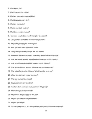 13
2. What's your job?
3. What do you do for a living?
4. What are your main responsibilities?
5. What do you do every day?
6. What are your duties?
7. What is your daily routine?
8. What does your job involve?
9. How many people does your firm employ at present?
10. Can you have some time off whenever you want?
12. Why don't you apply for another job?
13. Have you filled in the application form?
14. If they offer you a well-paid job. will you take it?
15. How much holiday do you get / How many weeks holiday do you get?
16. What are normal working hours for most office jobs in your country?
17. What kind of jobs get very high salaries in your country?
18. What is the minimum amount of income tax you have to pay?
19. What jobs often involve shiftwork? Would you like to do one?
20. Is flexi-time common in your company?
21. What are your working hours?
22. Do you do / work any overtime?
23. Teachers don't earn very much, do they? Why (not)?
24. When were you last promoted?
25. Why / When did you apply for this job?
26. Why did you take an early retirement?
27. Why did you resign?
28. Did they give you a lot of training before getting the job from the company?
 
