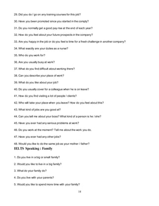 14
29. Did you do / go on any training courses for this job?
30. Have you been promoted since you started in the comply?
31. Do you normally get a good pay rise at the end of each year?
32. How do you feel about your future prospects in the company?
33. Are you happy in the job or do you feel is time for a fresh challenge in another company?
34. What exactly are your duties as a nurse?
35. Who do you work for?
36. Are you usually busy at work?
37. What do you find difficult about working there?
38. Can you describe your place of work?
39. What do you like about your job?
40. Do you usually cover for a colleague when he is on leave?
41. How do you find visiting a lot of people / clients?
42. Who will take your place when you leave? How do you feel about this?
43. What kind of jobs are you good at?
44. Can you tell me about your boss? What kind of a person is he / she?
45. Have you ever had any serious problems at work?
46. Do you work at the moment? Tell me about the work you do.
47. Have you ever had any other jobs?
48. Would you like to do the same job as your mother / father?
IELTS Speaking : Family
1. Do you live in a big or small family?
2. Would you like to live in a big family?
3. What do your family do?
4. Do you live with your parents?
5. Would you like to spend more time with your family?
 