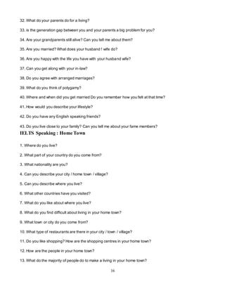16
32. What do your parents do for a living?
33. is the generation gap between you and your parents a big problem for you?
34. Are your grandparents still alive? Can you tell me about them?
35. Are you married? What does your husband ! wife do?
36. Are you happy with the life you have with your husband wife?
37. Can you get along with your in-law?
38. Do you agree with arranged marriages?
39. What do you think of polygamy?
40. Where and when did you get married Do you remember how you felt at that time?
41. How would you describe your lifestyle?
42. Do you have any English speaking friends?
43. Do you live close to your family? Can you tell me about your fame members?
IELTS Speaking : Home Town
1. Where do you live?
2. What part of your country do you come from?
3. What nationality are you?
4. Can you describe your city / home town / village?
5. Can you describe where you live?
6. What other countries have you visited?
7. What do you like about where you live?
8. What do you find difficult about living in your home town?
9. What town or city do you come from?
10. What type of restaurants are there in your city / town / village?
11. Do you like shopping? How are the shopping centres in your home town?
12. How are the people in your home town?
13. What do the majority of people do to make a living in your home town?
 